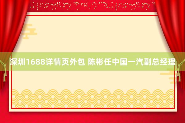 深圳1688详情页外包 陈彬任中国一汽副总经理