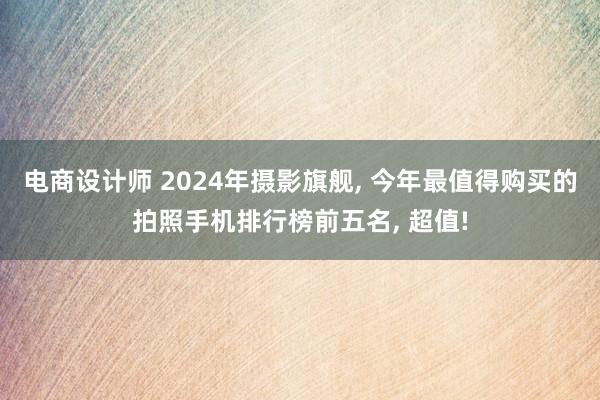 电商设计师 2024年摄影旗舰, 今年最值得购买的拍照手机排行榜前五名, 超值!