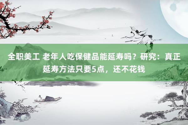 全职美工 老年人吃保健品能延寿吗？研究：真正延寿方法只要5点，还不花钱