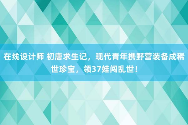 在线设计师 初唐求生记，现代青年携野营装备成稀世珍宝，领37娃闯乱世！