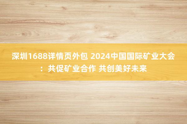 深圳1688详情页外包 2024中国国际矿业大会：共促矿业合作 共创美好未来