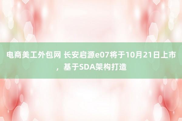 电商美工外包网 长安启源e07将于10月21日上市，基于SDA架构打造