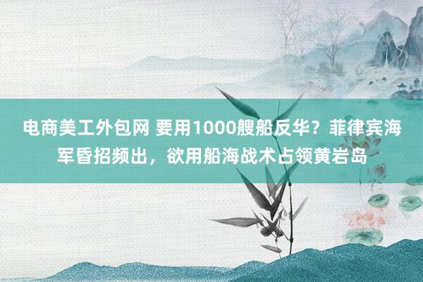 电商美工外包网 要用1000艘船反华？菲律宾海军昏招频出，欲用船海战术占领黄岩岛