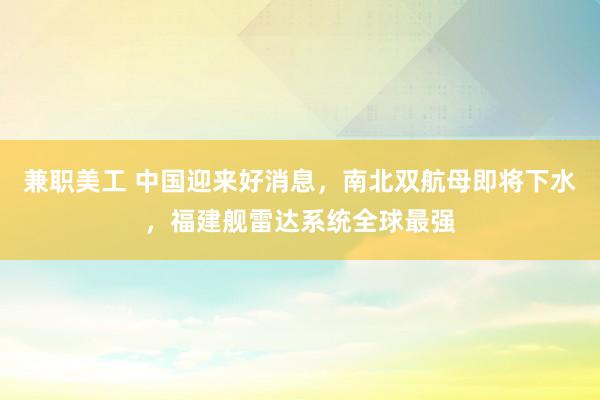 兼职美工 中国迎来好消息，南北双航母即将下水，福建舰雷达系统全球最强